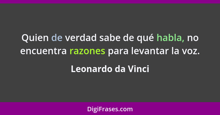 Quien de verdad sabe de qué habla, no encuentra razones para levantar la voz.... - Leonardo da Vinci