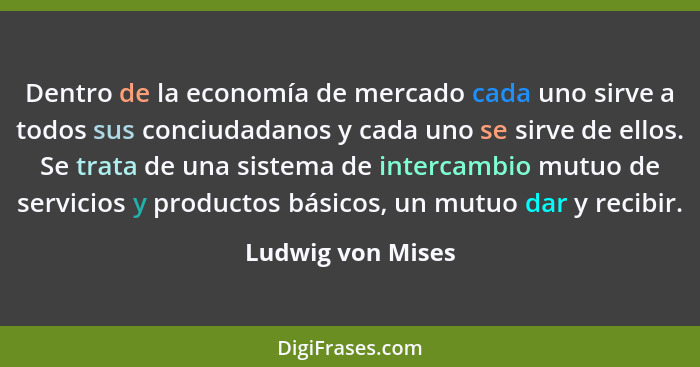 Dentro de la economía de mercado cada uno sirve a todos sus conciudadanos y cada uno se sirve de ellos. Se trata de una sistema de... - Ludwig von Mises