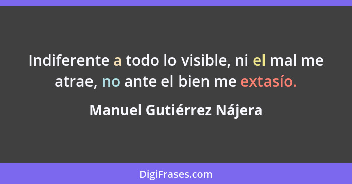 Indiferente a todo lo visible, ni el mal me atrae, no ante el bien me extasío.... - Manuel Gutiérrez Nájera