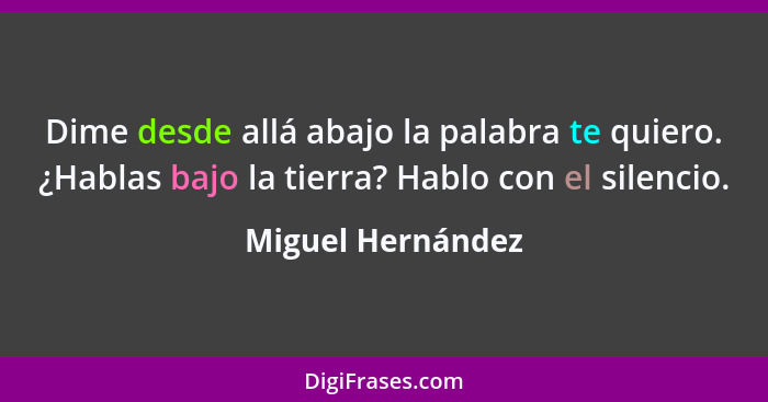 Dime desde allá abajo la palabra te quiero. ¿Hablas bajo la tierra? Hablo con el silencio.... - Miguel Hernández