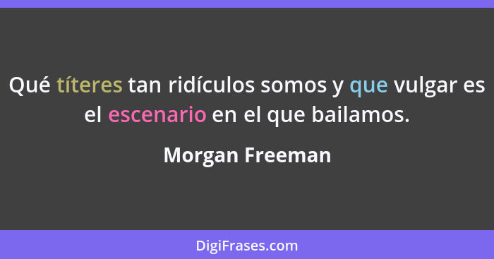 Qué títeres tan ridículos somos y que vulgar es el escenario en el que bailamos.... - Morgan Freeman