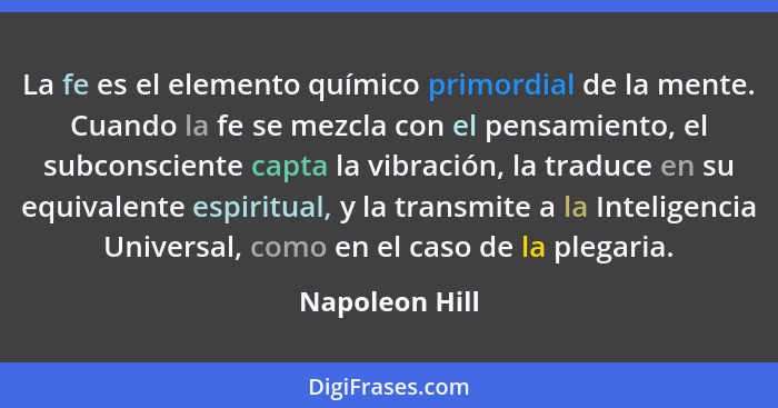 La fe es el elemento químico primordial de la mente. Cuando la fe se mezcla con el pensamiento, el subconsciente capta la vibración, l... - Napoleon Hill