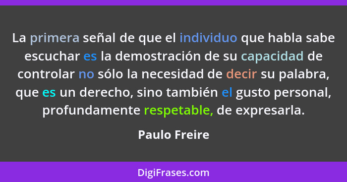 La primera señal de que el individuo que habla sabe escuchar es la demostración de su capacidad de controlar no sólo la necesidad de de... - Paulo Freire