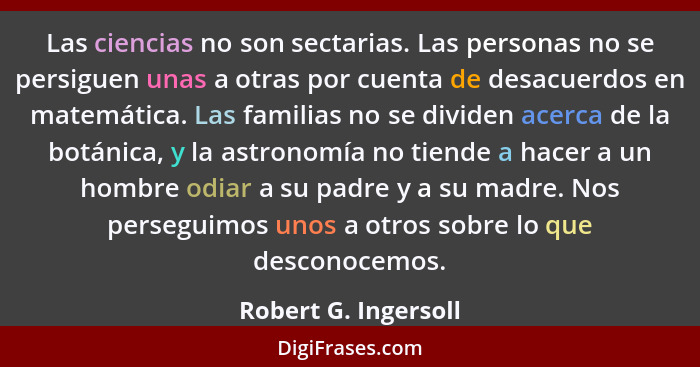 Las ciencias no son sectarias. Las personas no se persiguen unas a otras por cuenta de desacuerdos en matemática. Las familias n... - Robert G. Ingersoll