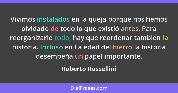 Vivimos instalados en la queja porque nos hemos olvidado de todo lo que existió antes. Para reorganizarlo todo, hay que reordenar... - Roberto Rossellini