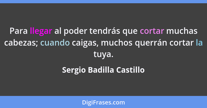 Para llegar al poder tendrás que cortar muchas cabezas; cuando caigas, muchos querrán cortar la tuya.... - Sergio Badilla Castillo