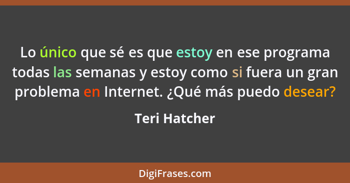 Lo único que sé es que estoy en ese programa todas las semanas y estoy como si fuera un gran problema en Internet. ¿Qué más puedo desea... - Teri Hatcher