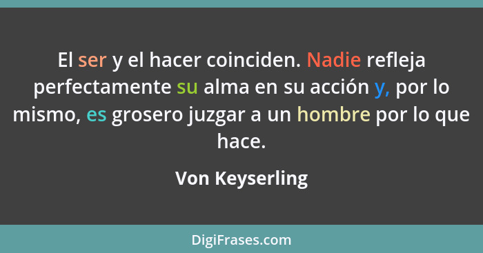 El ser y el hacer coinciden. Nadie refleja perfectamente su alma en su acción y, por lo mismo, es grosero juzgar a un hombre por lo q... - Von Keyserling