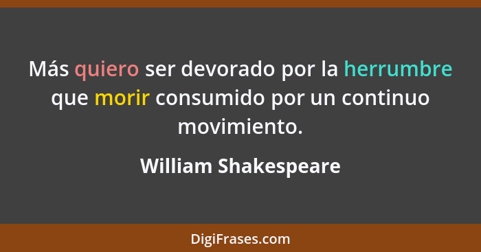 Más quiero ser devorado por la herrumbre que morir consumido por un continuo movimiento.... - William Shakespeare