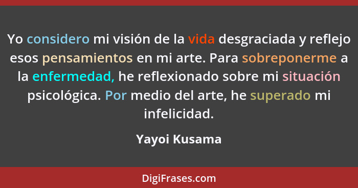 Yo considero mi visión de la vida desgraciada y reflejo esos pensamientos en mi arte. Para sobreponerme a la enfermedad, he reflexionad... - Yayoi Kusama