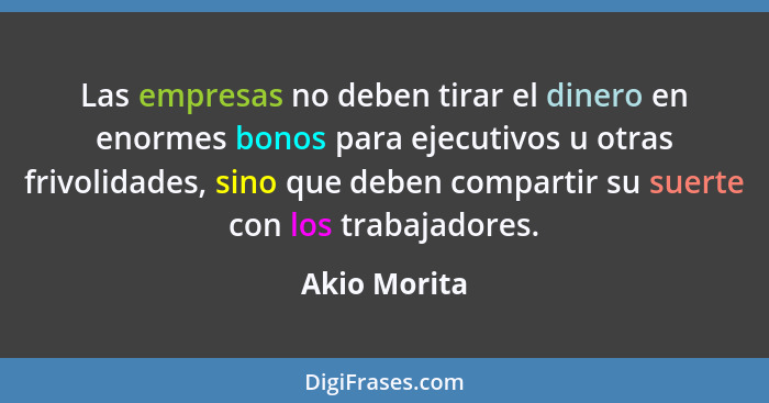 Las empresas no deben tirar el dinero en enormes bonos para ejecutivos u otras frivolidades, sino que deben compartir su suerte con los... - Akio Morita