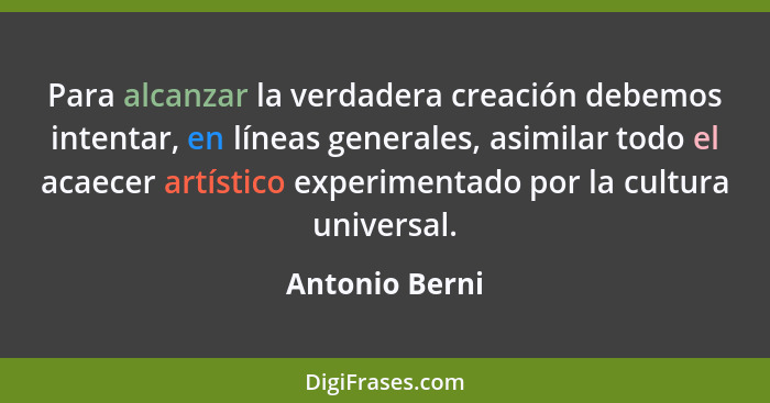 Para alcanzar la verdadera creación debemos intentar, en líneas generales, asimilar todo el acaecer artístico experimentado por la cul... - Antonio Berni