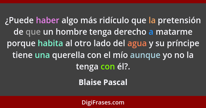 ¿Puede haber algo más ridículo que la pretensión de que un hombre tenga derecho a matarme porque habita al otro lado del agua y su prí... - Blaise Pascal