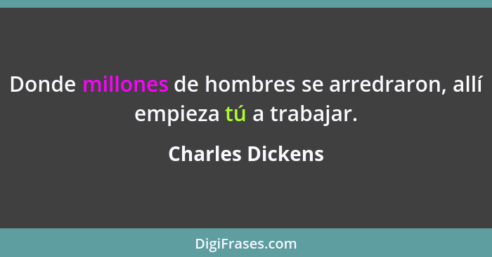 Donde millones de hombres se arredraron, allí empieza tú a trabajar.... - Charles Dickens