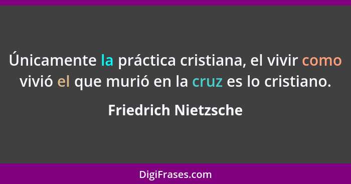 Únicamente la práctica cristiana, el vivir como vivió el que murió en la cruz es lo cristiano.... - Friedrich Nietzsche