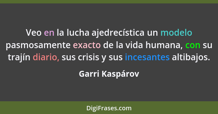 Veo en la lucha ajedrecística un modelo pasmosamente exacto de la vida humana, con su trajín diario, sus crisis y sus incesantes alti... - Garri Kaspárov