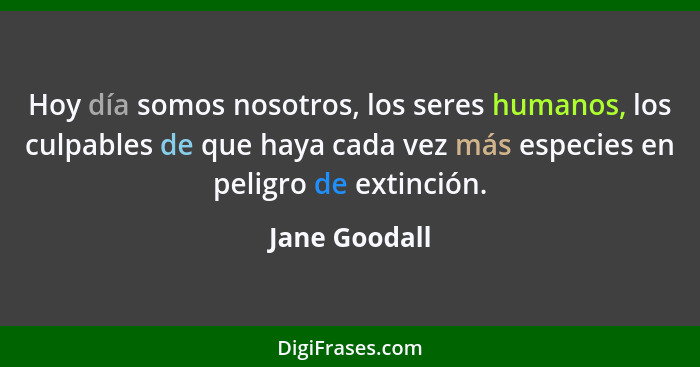 Hoy día somos nosotros, los seres humanos, los culpables de que haya cada vez más especies en peligro de extinción.... - Jane Goodall