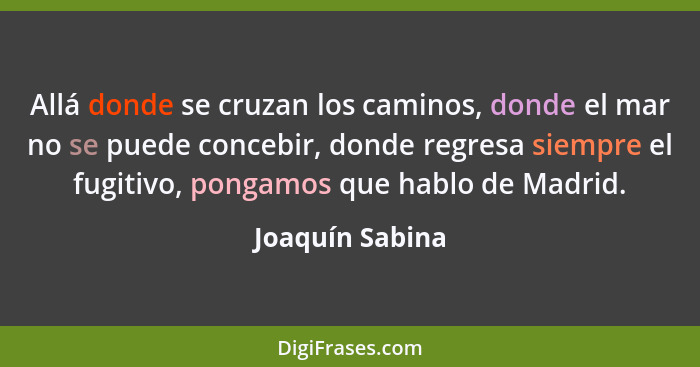 Allá donde se cruzan los caminos, donde el mar no se puede concebir, donde regresa siempre el fugitivo, pongamos que hablo de Madrid.... - Joaquín Sabina