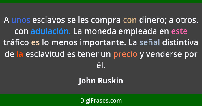 A unos esclavos se les compra con dinero; a otros, con adulación. La moneda empleada en este tráfico es lo menos importante. La señal di... - John Ruskin