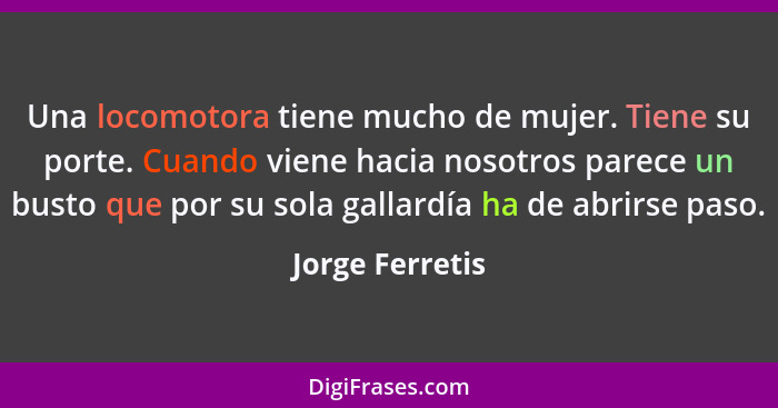 Una locomotora tiene mucho de mujer. Tiene su porte. Cuando viene hacia nosotros parece un busto que por su sola gallardía ha de abri... - Jorge Ferretis