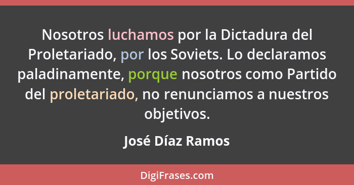 Nosotros luchamos por la Dictadura del Proletariado, por los Soviets. Lo declaramos paladinamente, porque nosotros como Partido del... - José Díaz Ramos