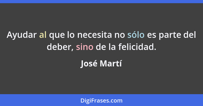 Ayudar al que lo necesita no sólo es parte del deber, sino de la felicidad.... - José Martí