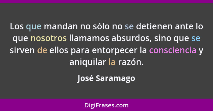 Los que mandan no sólo no se detienen ante lo que nosotros llamamos absurdos, sino que se sirven de ellos para entorpecer la conscienc... - José Saramago