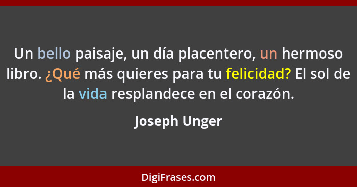 Un bello paisaje, un día placentero, un hermoso libro. ¿Qué más quieres para tu felicidad? El sol de la vida resplandece en el corazón.... - Joseph Unger