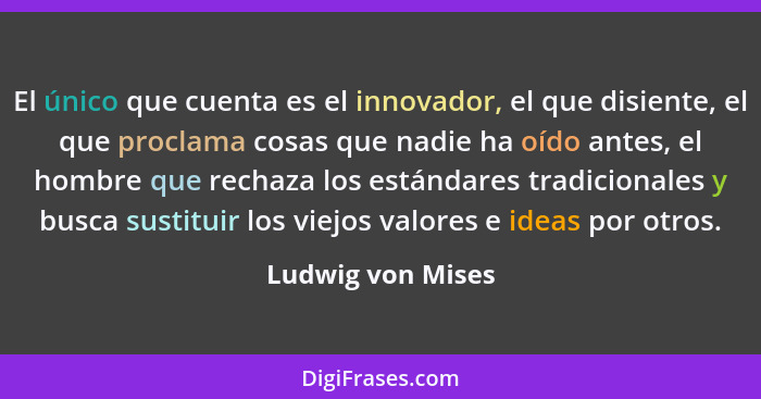El único que cuenta es el innovador, el que disiente, el que proclama cosas que nadie ha oído antes, el hombre que rechaza los está... - Ludwig von Mises