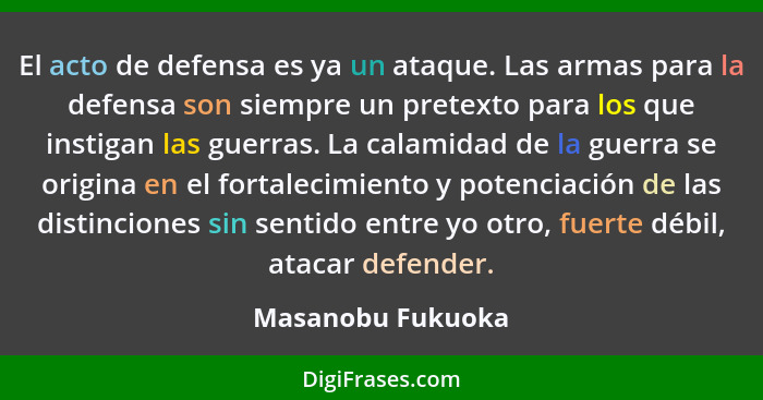 El acto de defensa es ya un ataque. Las armas para la defensa son siempre un pretexto para los que instigan las guerras. La calamid... - Masanobu Fukuoka