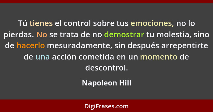 Tú tienes el control sobre tus emociones, no lo pierdas. No se trata de no demostrar tu molestia, sino de hacerlo mesuradamente, sin d... - Napoleon Hill