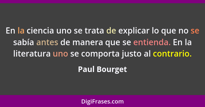 En la ciencia uno se trata de explicar lo que no se sabía antes de manera que se entienda. En la literatura uno se comporta justo al co... - Paul Bourget