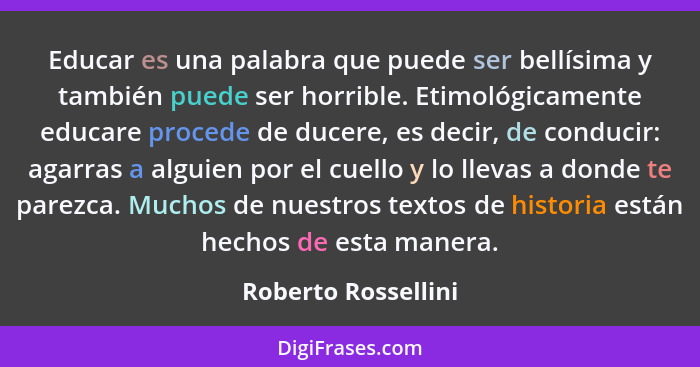 Educar es una palabra que puede ser bellísima y también puede ser horrible. Etimológicamente educare procede de ducere, es decir,... - Roberto Rossellini