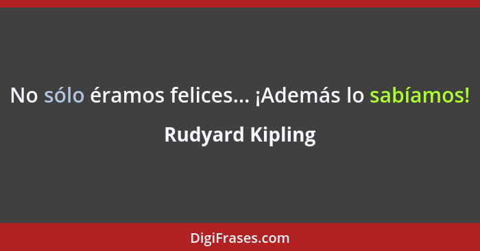 No sólo éramos felices... ¡Además lo sabíamos!... - Rudyard Kipling