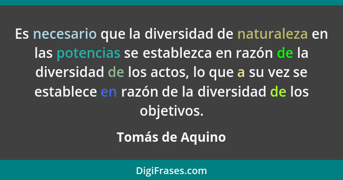 Es necesario que la diversidad de naturaleza en las potencias se establezca en razón de la diversidad de los actos, lo que a su vez... - Tomás de Aquino