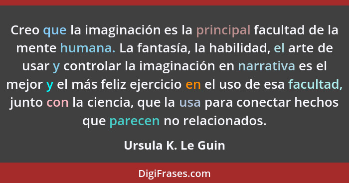 Creo que la imaginación es la principal facultad de la mente humana. La fantasía, la habilidad, el arte de usar y controlar la ima... - Ursula K. Le Guin