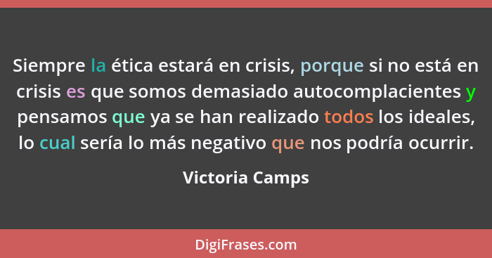 Siempre la ética estará en crisis, porque si no está en crisis es que somos demasiado autocomplacientes y pensamos que ya se han real... - Victoria Camps