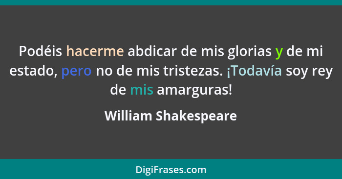 Podéis hacerme abdicar de mis glorias y de mi estado, pero no de mis tristezas. ¡Todavía soy rey de mis amarguras!... - William Shakespeare