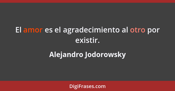 El amor es el agradecimiento al otro por existir.... - Alejandro Jodorowsky