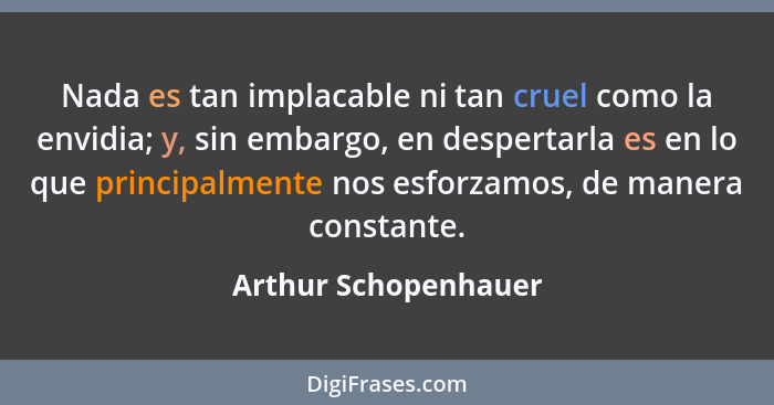 Nada es tan implacable ni tan cruel como la envidia; y, sin embargo, en despertarla es en lo que principalmente nos esforzamos,... - Arthur Schopenhauer