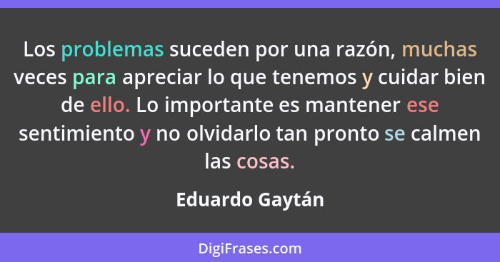 Los problemas suceden por una razón, muchas veces para apreciar lo que tenemos y cuidar bien de ello. Lo importante es mantener ese s... - Eduardo Gaytán