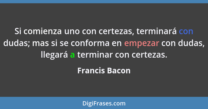 Si comienza uno con certezas, terminará con dudas; mas si se conforma en empezar con dudas, llegará a terminar con certezas.... - Francis Bacon