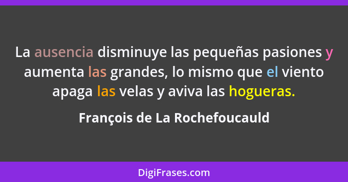 La ausencia disminuye las pequeñas pasiones y aumenta las grandes, lo mismo que el viento apaga las velas y aviva las h... - François de La Rochefoucauld