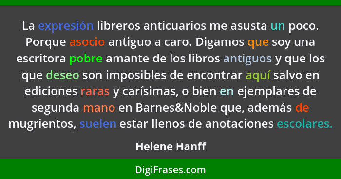 La expresión libreros anticuarios me asusta un poco. Porque asocio antiguo a caro. Digamos que soy una escritora pobre amante de los li... - Helene Hanff