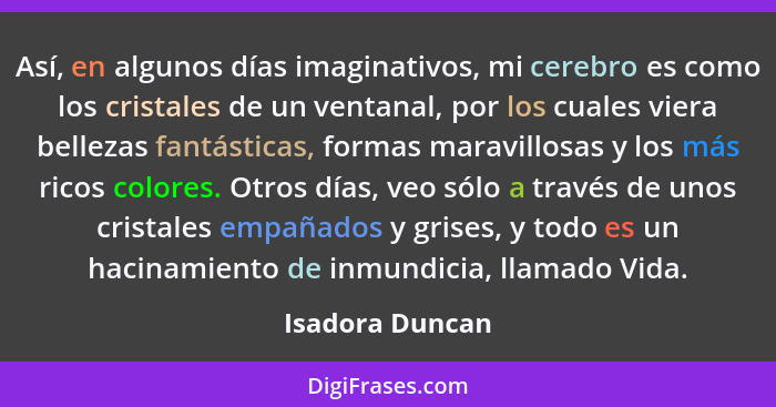 Así, en algunos días imaginativos, mi cerebro es como los cristales de un ventanal, por los cuales viera bellezas fantásticas, formas... - Isadora Duncan