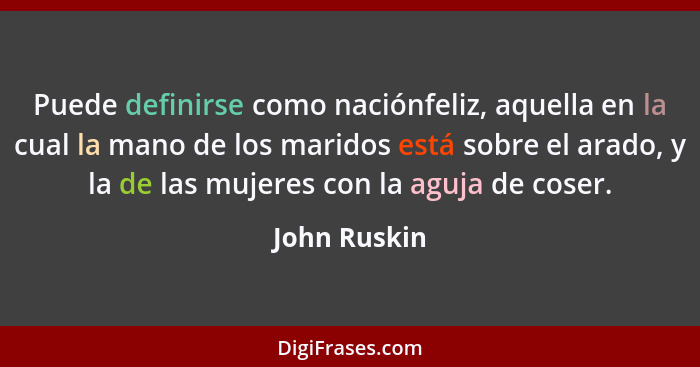 Puede definirse como naciónfeliz, aquella en la cual la mano de los maridos está sobre el arado, y la de las mujeres con la aguja de cos... - John Ruskin