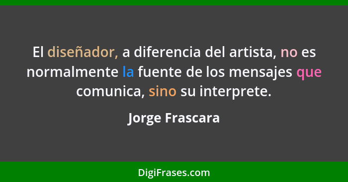 El diseñador, a diferencia del artista, no es normalmente la fuente de los mensajes que comunica, sino su interprete.... - Jorge Frascara