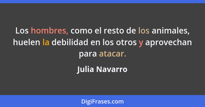 Los hombres, como el resto de los animales, huelen la debilidad en los otros y aprovechan para atacar.... - Julia Navarro