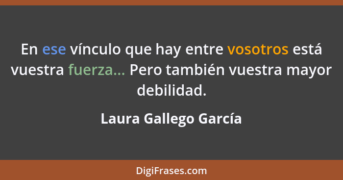 En ese vínculo que hay entre vosotros está vuestra fuerza... Pero también vuestra mayor debilidad.... - Laura Gallego García