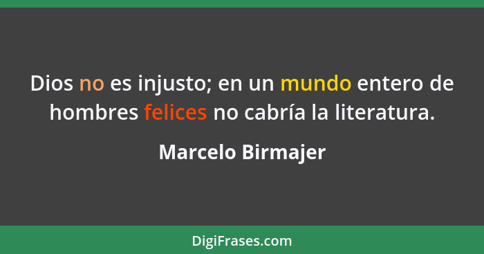 Dios no es injusto; en un mundo entero de hombres felices no cabría la literatura.... - Marcelo Birmajer